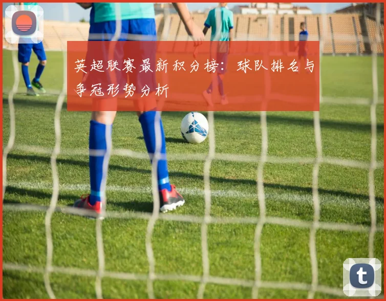 英超联赛最新积分榜：球队排名与争冠形势分析