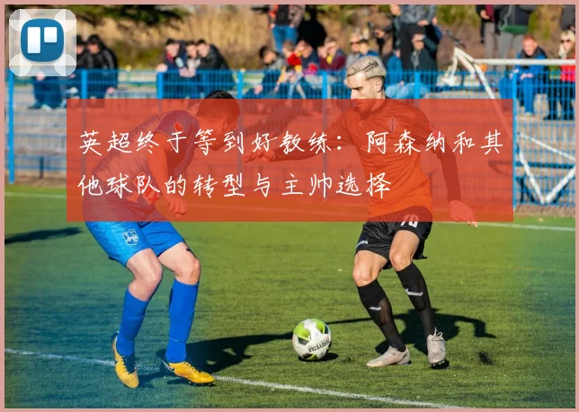 英超终于等到好教练：阿森纳和其他球队的转型与主帅选择