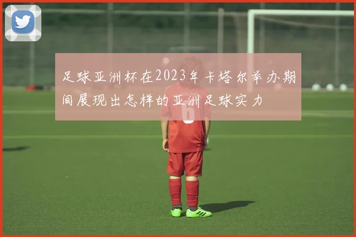 足球亚洲杯在2023年卡塔尔举办期间展现出怎样的亚洲足球实力